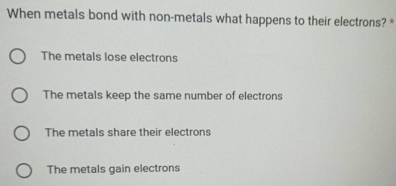 When metals bond with non-metals what happens to their electrons? *
The metals lose electrons
The metals keep the same number of electrons
The metals share their electrons
The metals gain electrons