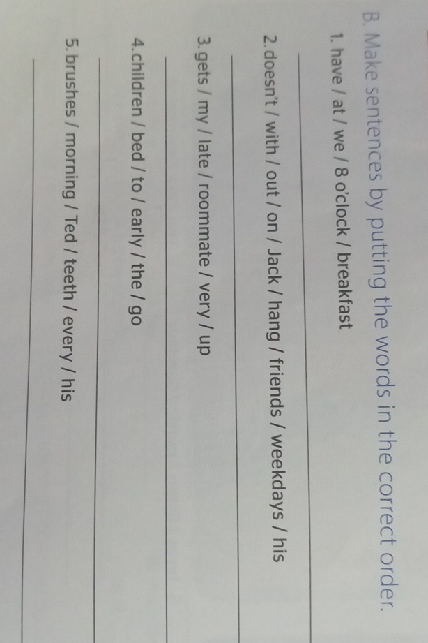 Make sentences by putting the words in the correct order. 
1. have / at / we / 8 o'clock / breakfast 
_ 
2. doesn't / with / out / on / Jack / hang / friends / weekdays / his 
_ 
3. gets / my / late / roommate / very / up 
_ 
4. children / bed / to / early / the / go 
_ 
5. brushes / morning / Ted / teeth / every / his 
_