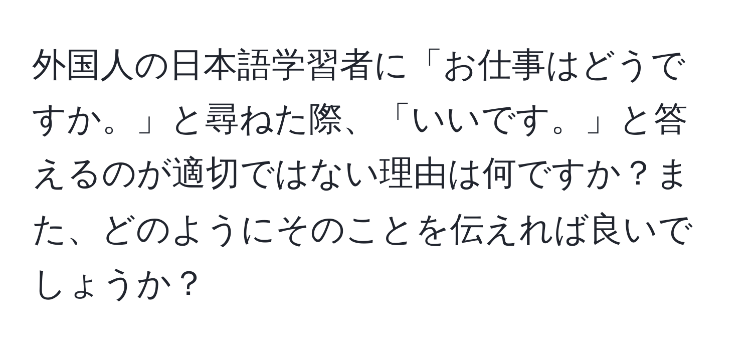 外国人の日本語学習者に「お仕事はどうですか。」と尋ねた際、「いいです。」と答えるのが適切ではない理由は何ですか？また、どのようにそのことを伝えれば良いでしょうか？