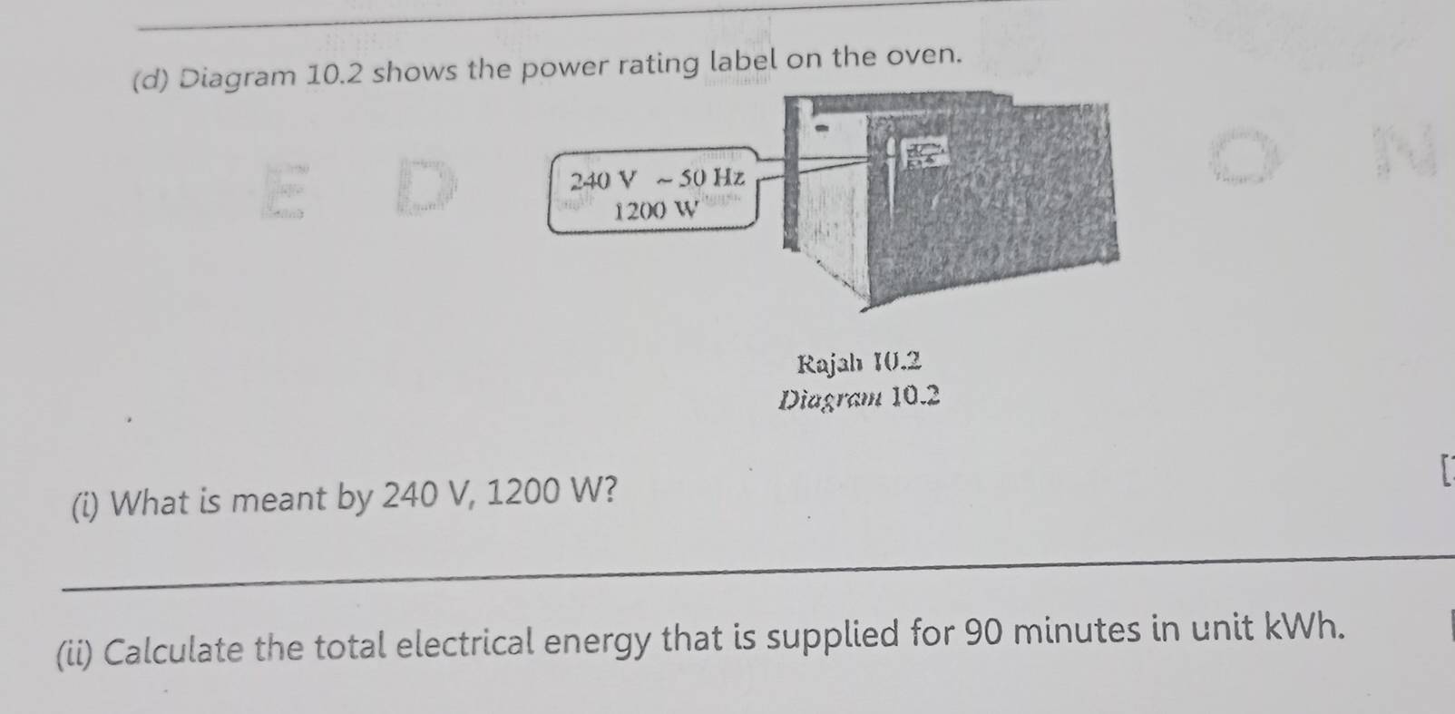 Diagram 10.2 shows the power rating label on the oven.
(i) What is meant by 240 V, 1200 W?
_
(ii) Calculate the total electrical energy that is supplied for 90 minutes in unit kWh.