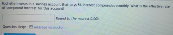 Michelle invests in a savings account that pays 8% interest compounded monthly. What is the effective rate 
of compound interest for this account? 
Round to the nearest 0.00%
Question Help: Message instructor