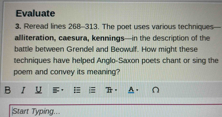 Evaluate 
3. Reread lines 268-313. The poet uses various techniques 
alliteration, caesura, kennings—in the description of the 
battle between Grendel and Beowulf. How might these 
techniques have helped Anglo-Saxon poets chant or sing the 
poem and convey its meaning? 
B I U = Tr· A. √ 
Start Typing...