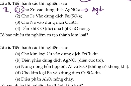 Tiến hành các thí nghiệm sau 
(1) Cho Zn vào dung dịch AgNO_3; to f
(2) Cho Fe Vào dung dịch Fe_2(SO_4)_3; 
(3) Cho Na vào dung dịch CuS 1) 
(4) Dẫn khí CO (dư) qua bột CuO nóng. 
Có bao nhiêu thí nghiệm có tạo thành kim loại? 
Câu 6. Tiến hành các thí nghiệm sau: 
(a) Cho kim loại Cu vào dung dịch FeCl₃ dư. 
(b) Điện phân dung dịch / AgNO_3 (điện cực trơ). 
(c) Nung nóng hỗn hợp bột Al và FeO (không có không khí). 
(d) Cho kim loại Ba vào dung dịch CuSO₄ dư. 
(e) Điện phân Al_2O_3 nóng chày. 
Cá hao nhiâu thí nghiêm tao thành kim loai?