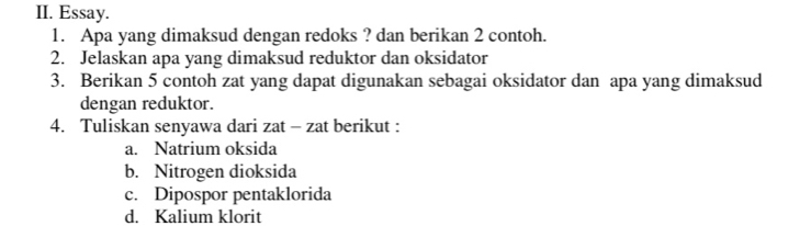 Essay.
1. Apa yang dimaksud dengan redoks ? dan berikan 2 contoh.
2. Jelaskan apa yang dimaksud reduktor dan oksidator
3. Berikan 5 contoh zat yang dapat digunakan sebagai oksidator dan apa yang dimaksud
dengan reduktor.
4. Tuliskan senyawa dari zat - zat berikut :
a. Natrium oksida
b. Nitrogen dioksida
c. Dipospor pentaklorida
d. Kalium klorit