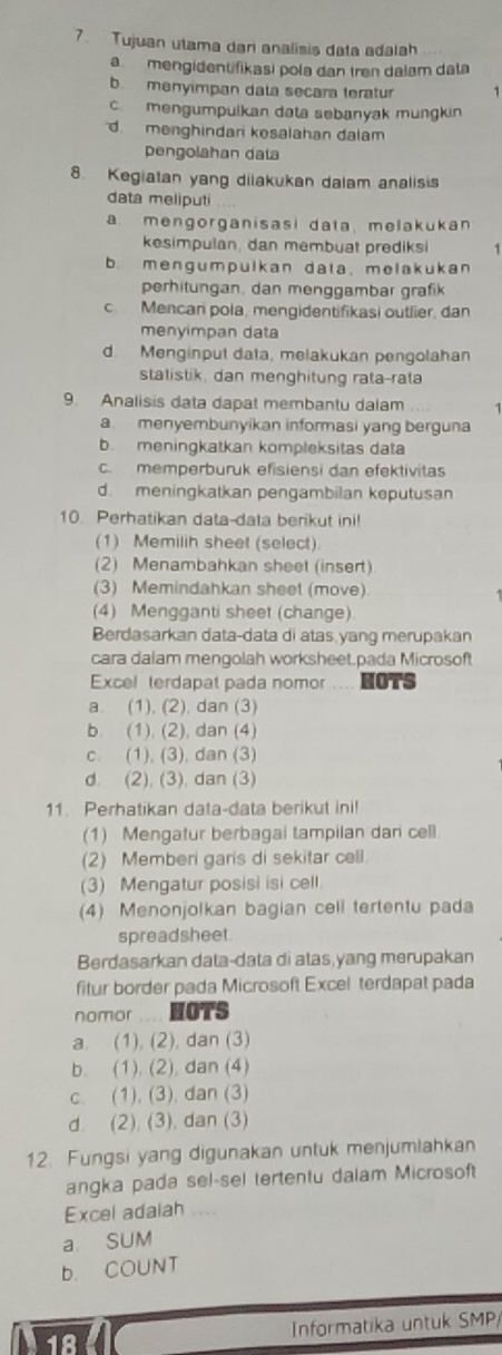 Tujuan utama dari analisis data adalah
a mengidentifikasi pola dan tren dalam data
b. menyimpan dala secara teratur 1
c. mengumpulkan data sebanyak mungkin
d menghindari kesalahan dalam
pengolahan dala
8. Kegiatan yang dilakukan dalam analisis
data meliputi
a. mengorganisasi data, melakukan
kesimpulan, dan membuat prediksi 1
b. mengumpulkan data、 melakukan
perhitungan, dan menggambar grafik
cMencari pola, mengidentifikasi outlier, dan
menyimpan data
d. Menginput data, melakukan pengolahan
statistik, dan menghitung rata-rata
9. Analisis data dapat membantu dalam 1
a. menyembunyikan informasi yang berguna
b. meningkatkan kompleksitas data
c memperburük efisiensi dan efektivitas
d. meningkatkan pengambilan keputusan
10. Perhatikan data-data berikut ini!
(1) Memilih sheet (select)
(2) Menambahkan sheet (insert)
(3) Memindahkan sheet (move)
(4) Mengganti sheet (change).
Berdasarkan data-data di atas yang merupakan
cara dalam mengolah worksheet.pada Microsoft
Excel terdapat pada nomor --- NOTS
a. (1), (2), dan (3)
b. (1), (2), dan (4)
c. (1), (3), dan (3)
d. (2), (3), dan (3)
11. Perhatikan data-data berikut ini!
(1) Mengatur berbagai tampilan dar cell.
(2) Memberi garis di sekitar cell.
(3) Mengatur posisi isi cell.
(4) Menonjolkan bagian cell tertentu pada
spreadsheet.
Berdasarkan data-data di atas yang merupakan
fitur border pada Microsoft Excel terdapat pada
nomor HOTS
a. (1), (2), dan (3)
b. (1), (2), dan (4)
c. (1), (3), dan (3)
d. (2). (3). dan (3)
12. Fungsi yang digunakan untuk menjumlahkan
angka pada sel-sel tertentu dalam Microsoft
Excel adalah ....
a SUM
b. COUNT
Informatika untuk SMP