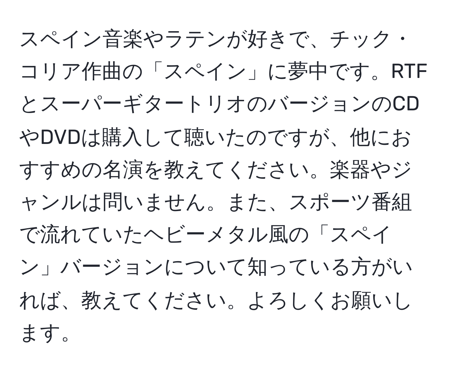 スペイン音楽やラテンが好きで、チック・コリア作曲の「スペイン」に夢中です。RTFとスーパーギタートリオのバージョンのCDやDVDは購入して聴いたのですが、他におすすめの名演を教えてください。楽器やジャンルは問いません。また、スポーツ番組で流れていたヘビーメタル風の「スペイン」バージョンについて知っている方がいれば、教えてください。よろしくお願いします。