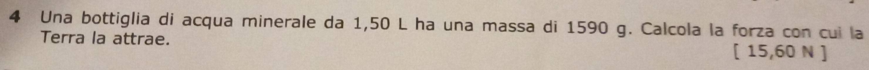 Una bottiglia di acqua minerale da 1,50 L ha una massa di 1590 g. Calcola la forza con cui la 
Terra la attrae.
[ 15,60 N ]