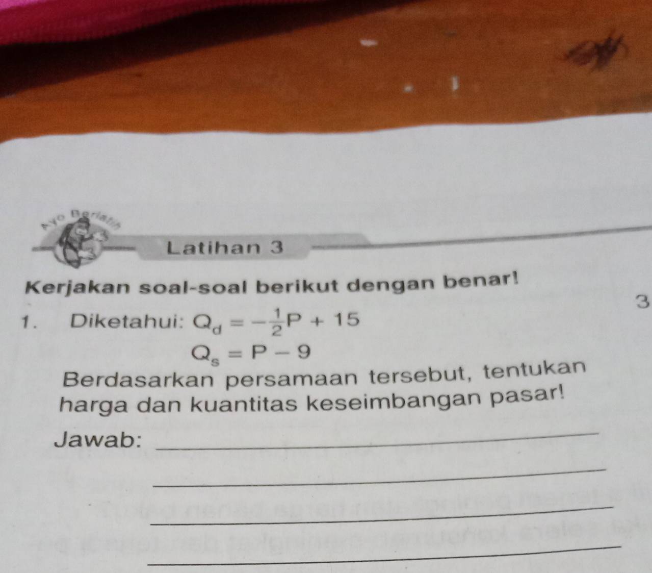 The 
Latihan 3 
Kerjakan soal-soal berikut dengan benar! 
3 
1. Diketahui: Q_d=- 1/2 P+15
Q_s=P-9
Berdasarkan persamaan tersebut, tentukan 
harga dan kuantitas keseimbangan pasar! 
Jawab: 
_ 
_ 
_ 
_