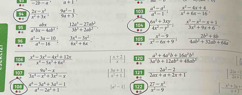 93 -2b-a^,a+1
★*
94  (2x-x^2)/x^2+3x ; (9a^2-1)/9a+3 . 103  (a^4-a^2)/a^4-1 ; □   (x^2-4x+4)/x^2+6x-16 .
**
95  abx/a^2bx-4ab^2 ;  (12a^3-27ab^2)/3b^3+2ab^2 .
104  (6x^2+3xy)/4x^2-y^2 ; °°  (x^3-x^2-x+1)/3x^2+9x+6 .
★*
★*
96  (a^2-3a-10)/a^4-16 ;  (3x^4-3x^2)/6x^2+6x . 105  (x^2-9)/x^2-6x+9 ;  (2b^2+8b)/4ab^2+32ab+64a .
*
106  (x^4-3x^3-4x^2+12x)/x^4-5x^3+6x^2  [ (x+2)/x ] 120  (a^3+4a^2b+16a^2b^2)/3a^2b+12ab^2+48ab^3  [ a/3l 
107  (9x^3-x)/3x^4-x^3+3x^2-x  [ (3x+1)/x^2+1 ] 121  (2a^2-2)/2ax+a+2x+1  [ (2(a-1))/2x+1 
108  (a^6-3a^4+3a^2-1)/a^4-2a^2+1  [a^2-1] 122  (27-x^3)/x^2-9  [- (x^2+3x+)/x+3 
★*
★*