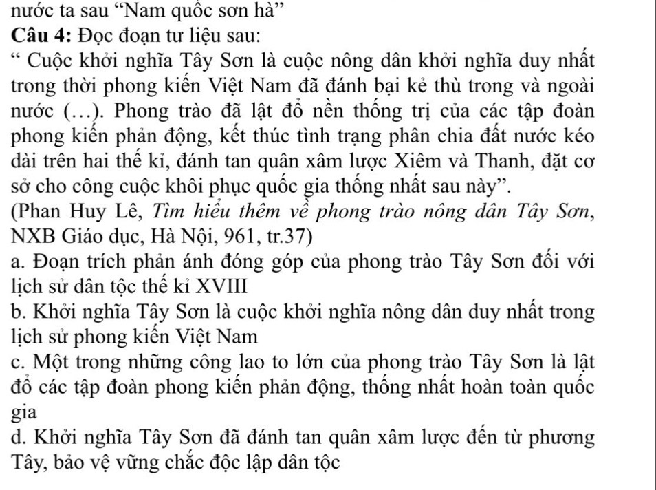 nước ta sau “Nam quốc sơn hà”
Câu 4: Đọc đoạn tư liệu sau:
* Cuộc khởi nghĩa Tây Sơn là cuộc nông dân khởi nghĩa duy nhất
trong thời phong kiến Việt Nam đã đánh bại kẻ thù trong và ngoài
nước (...). Phong trào đã lật đồ nền thống trị của các tập đoàn
phong kiển phản động, kết thúc tình trạng phân chia đất nước kéo
dài trên hai thể ki, đánh tan quân xâm lược Xiêm và Thanh, đặt cơ
sở cho công cuộc khôi phục quốc gia thống nhất sau này”.
(Phan Huy Lê, Tìm hiểu thêm về phong trào nông dân Tây Sơn,
NXB Giáo dục, Hà Nội, 961, tr.37)
a. Đoạn trích phản ánh đóng góp của phong trào Tây Sơn đối với
lịch sử dân tộc thể kỉ XVIII
b. Khởi nghĩa Tây Sơn là cuộc khởi nghĩa nông dân duy nhất trong
lịch sử phong kiển Việt Nam
c. Một trong những công lao to lớn của phong trào Tây Sơn là lật
đồ các tập đoàn phong kiến phản động, thống nhất hoàn toàn quốc
gia
d. Khởi nghĩa Tây Sơn đã đánh tan quân xâm lược đến từ phương
Tây, bảo vệ vững chắc độc lập dân tộc