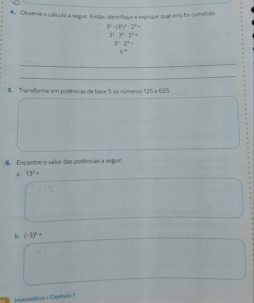 Observe o cálculo a seguir. Então, identifique e explique qual erro foi cometido.
3^3· (3^2)^3· 2^9=
3^3· 3^6· 2^9=
3^9· 2^9=
6^(18)
_ 
_ 
5. Transforme em potências de base 5 os números 125 e 625. 
6. Encontre o valor das potências a seguir. 
a. 13^2=
b. (-3)^6=
Matemática * Capítulo 1