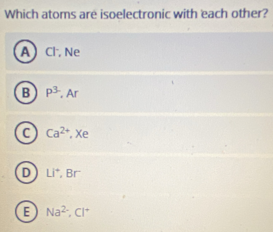 Which atoms are isoelectronic with each other?
A Cl, Ne
B P^(3-) , Ar
C Ca^(2+) , Xe
D Li^+, _ □ □
E Na^(2-), Cl^+