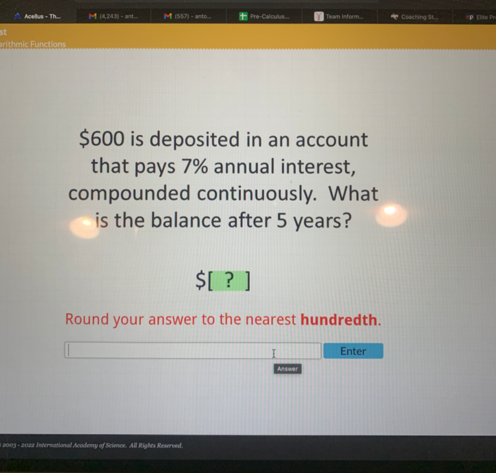 Acellus - Th... (4,243) - ant... ◣ (557) - anto... Pre-Calculus... Team Inform... Coaching St... Elite Pr 
st 
arithmic Functions
$600 is deposited in an account 
that pays 7% annual interest, 
compounded continuously. What 
is the balance after 5 years? 
SI ？ 
Round your answer to the nearest hundredth. 
Enter 
Answer 
2003 - 2022 International Academy of Science. All Rights Reserved.