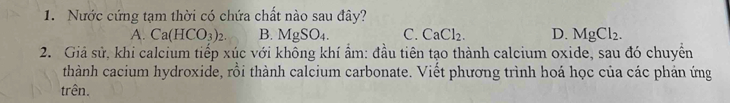 Nước cứng tạm thời có chứa chất nào sau đây?
A. Ca(HCO_3)_2. B. MgSO_4. C. CaCl_2 D. MgCl_2. 
2. Giả sử, khi calcium tiếp xúc với không khí ẩm: đầu tiên tạo thành calcium oxide, sau đó chuyển
thành cacium hydroxide, rồi thành calcium carbonate. Viết phương trình hoá học của các phản ứng
trên.