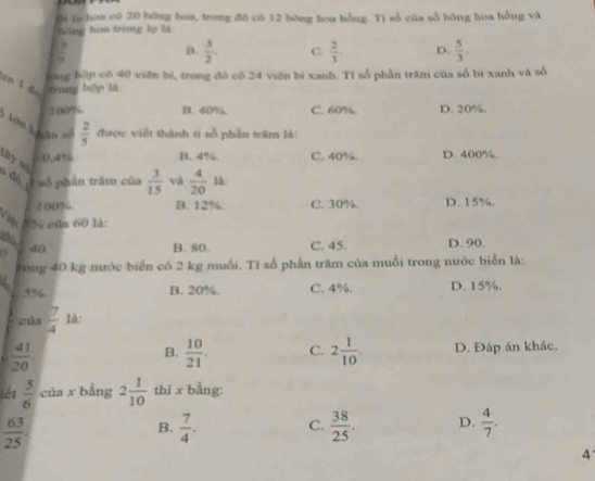 ội ln hoa có 20 bông hoa, trong đô có 12 bông hoa hồng. Ti số của số bóng hoa hồng và
hàng hòa trong lo là
 3/5 
B.  3/2  C.  2/3 . D.  5/3 . 
long hập có 40 viên bí, trong đô có 24 viên bì xanh. Tỉ số phần trăm của số bì xanh và số
an l d trong hộp lā
100% B. 40% C. 60%. D. 20%.
* hên k hâo s  2/5  được viết thành ti số phần trăm là:
0, 4% B. 4% C. 40%. D. 400%.
tây và
đó ī số phần trăm của  3/15  và  4/20  là:
100%. B. 12%. C. 30%. D. 15%.
S% của 60 là:
ch ao
B. 80. C. 45. D. 90.
tong 40 kg nước biển có 2 kg muối. Tí số phần trăm của muối trong nước biển là:
L 5% B. 20%. C. 4%. D. 15%.
cùa  7/4  là:
B.
.  41/20   10/21 . C. 2 1/10 . D. Đáp án khác.
iét  5/6  của x bằng 2 1/10  thì x bằng:
 63/25 .
B,  7/4 . C.  38/25 . D.  4/7 . 
4