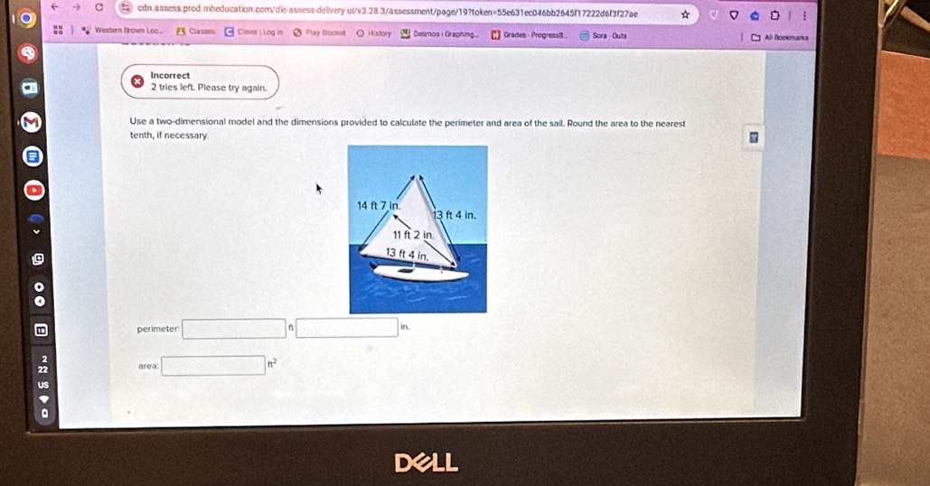 Western Brown Loc... Classes Clever i Log in Play Blookst Hiadory Desmos i Graphing... Grades - Progressi Sora Guts All Blookmarks 
Incorrect 
2 tries left. Please try again. 
Use a two-dimensional model and the dimensions provided to calculate the perimeter and area of the sail. Round the area to the nearest 
tenth, if necessary. 
perimeter □ □
: area □ ft^2
us 
。