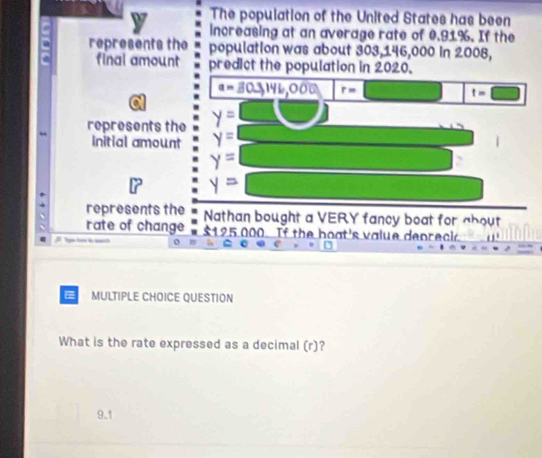 The population of the United States has been
increasing at an average rate of 0.91%. If the
represents the population was about 303,146,000 in 2008,
final amount predict the population in 2020.
a=30to 14 41,006 r= t=□
represents the y=
initial amount y=
y=
y=
represents the Nathan bought a VERY fancy boat for about
rate of change $125 000 If the boat's value depreck
= MULTIPLE CHOICE QUESTION
What is the rate expressed as a decimal (r)?
9.1