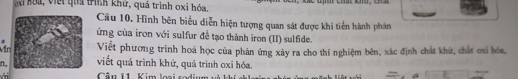 kác đì Chất khu, Chả 
ei hoa, Viết quả trình khứ, quá trình oxi hóa. 
Câu 10. Hình bên biểu diễn hiện tượng quan sát được khi tiến hành phản 
ứng của iron với sulfur đề tạo thành iron (II) sulfide. 
6 
MnViết phương trình hoá học của phản ứng xảy ra cho thí nghiệm bên, xác định chất khử, chất ơxi bóa, 
n, 
viết quá trình khử, quá trình oxi hóa. 
ới Câu 11. Kim loại sodium e h liệt với