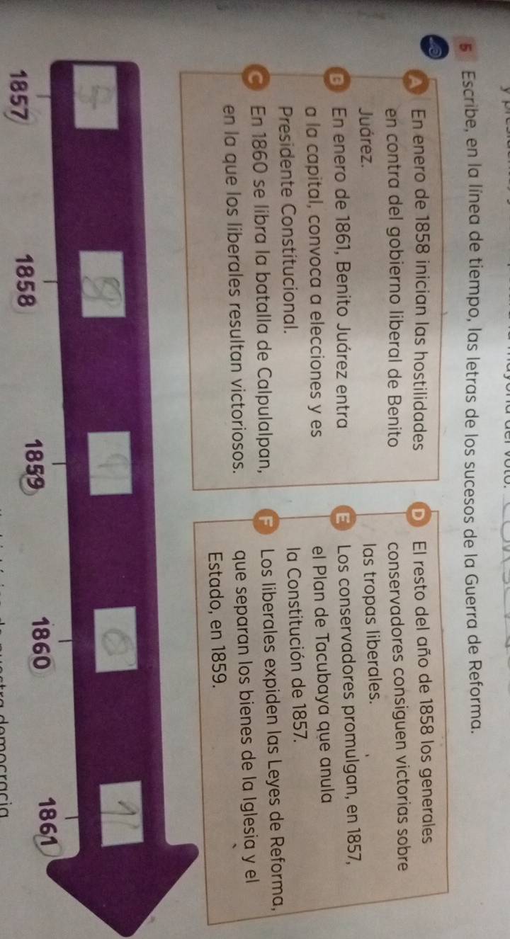 Escribe, en la línea de tiempo, las letras de los sucesos de la Guerra de Reforma.
6
En enero de 1858 inician las hostilidades D El resto del año de 1858 los generales
en contra del gobierno liberal de Benito
conservadores consiguen victorias sobre
Juárez.
las tropas liberales.
En enero de 1861, Benito Juárez entra
E Los conservadores promulgan, en 1857,
a la capital, convoca a elecciones y es el Plan de Tacubaya que anula
Presidente Constitucional. la Constitución de 1857.
En 1860 se libra la batalla de Calpulalpan, F Los liberales expiden las Leyes de Reforma,
en la que los liberales resultan victoriosos. que separan los bienes de la Iglesia y el
Estado, en 1859.
1857 1858
1859 1860
1861
democracia