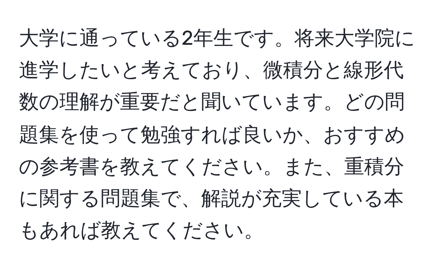 大学に通っている2年生です。将来大学院に進学したいと考えており、微積分と線形代数の理解が重要だと聞いています。どの問題集を使って勉強すれば良いか、おすすめの参考書を教えてください。また、重積分に関する問題集で、解説が充実している本もあれば教えてください。