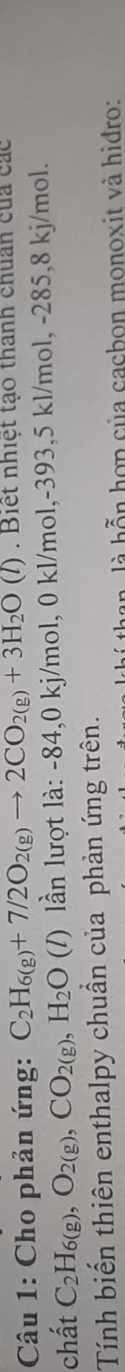 Cho phản ứng: C_2H_6(g)+7/2O_2(g)to 2CO_2(g)+3H_2O(l). Biết nhiệt tạo thành chuẩn của các 
chất C_2H_6(g), O_2(g), CO_2(g), H_2O (/) lần lượt là: -84, 0 kj/mol, 0 kl/mol, -393, 5 kl/mol, -285, 8 kj/mol. 
Tính biến thiên enthalpy chuẩn của phản ứng trên. 
ban, là hỗn hợp của cacbon monoxit và hiđro:
