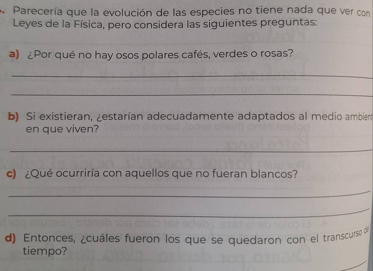 Parecería que la evolución de las especies no tiene nada que ver con 
Leyes de la Física, pero considera las siguientes preguntas: 
a) ¿Por qué no hay osos polares cafés, verdes o rosas? 
_ 
_ 
b) Si existieran, ¿estarían adecuadamente adaptados al medio ambient 
en que viven? 
_ 
c) ¿Qué ocurriría con aquellos que no fueran blancos? 
_ 
_ 
d) Entonces, ¿cuáles fueron los que se quedaron con el transcurso de 
tiempo?