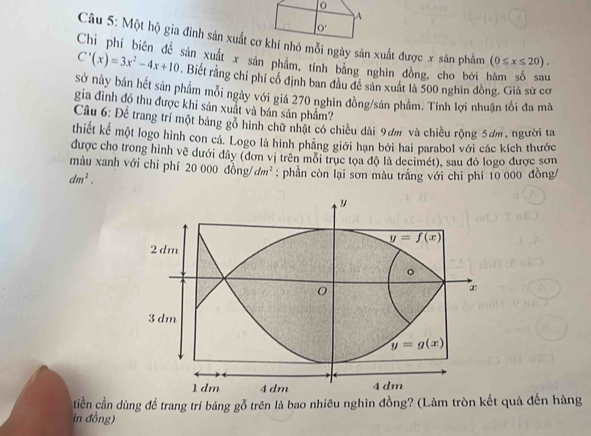 A
O'
Câu 5: Một hộ gia đình sản xuất cơ khí nhỏ mỗi ngày sản xuất được x sản phẩm (0≤ x≤ 20).
sản xuất x sản phẩm, tính bằng nghìn đồng, cho bởi hàm số sau
C'(x)=3x^2-4x+10. Biết rằng chỉ phí cố định ban đầu đề sản xuất là 500 nghìn đồng. Giả sử cơ
sở này bán hết sản phẩm mỗi ngày với giá 270 nghìn đồng/sản phẩm. Tính lợi nhuận tối đa mà
gia đình đó thu được khi sản xuất và bán sản phầm?
Câầu 6: Để trang trí một bảng gỗ hình chữ nhật có chiều dài 9dm và chiều rộng 5dm, người ta
thiết kế một logo hình con cá. Logo là hình phẳng giới hạn bởi hai parabol với các kích thước
được cho trong hình vẽ dưới dây (đơn vị trên mỗi trục tọa độ là decimét), sau đó logo được sơn
màu xanh với chi phí 20  000  đ ông dm^2; phần còn lại sơn màu trắng với chi phí 10 000 đồng/
dm^2.
tiền cần dùng để trang trí bảng gỗ trên là bao nhiêu nghìn đồng? (Làm tròn kết quả đến hàng
in đồng)