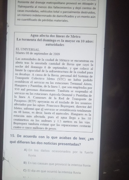 Poniente del drenaje metropolitano provocó en Atizapán y
Talnepantla al menos dos fallecimientos y dejó cientos de
casas inundadas, vehículos total o parcialmente destruidos,
un número indeterminado de damnificados y un monto aún
no cuantificado de pérdidas materiales.
Agua afecta dos líneas de Metro
La tormenta del domingo es la mayor en 10 años:
autoridades
EL UNIVERSAL
Martes 08 de septiembre de 2009
Las autoridades de la ciudad de México se encuentran en
alerta tras la inusitada cantidad de lluvia que cayó la
noche del domingo 6 de septiembre, y que colocó al
límite la capacidad de la infraestructura de la ciudad para
su desalojo. A causa de la Iluvia, personal del Sistema de
Transporte Colectivo Metro (STC) no habia podido
restablecer el servicio en las estaciones Terminal Aérea,
Hangares y Pantitlán, de la línea 5, que son empleadas por
950 mil personas diariamente. También se suspendió el
servicio en las estaciones Agrícola Oriental y Pantitlán de
la línea A. Camiones de la Red de Transporte de
Pasajeros (RTP) apoyarán en el traslado de los usuarios
afectados por las aguas. Francisco Bojórquez, director del
Metro, informó que el servicio se restablecería totalmente
en 48 horas, es decir, hasta el miércoles. Hangares es la
estación más afectada, pues el agua llegó a los 50
centímetros en los andenes y 1.5 metros en las vías.
Bojórquez también estimó que las reparaciones costarán
cuatro o cinco millones de pesos
15. De acuerdo con lo que acabas de leer, ¿en
qué difieren las dos noticias presentadas?
A) En los daños ocasionados por la fuerte
Iluvia.
B) En las causas que provocó la intensa lluvía.
C) El día en que ocurrió la intensa Iluvia