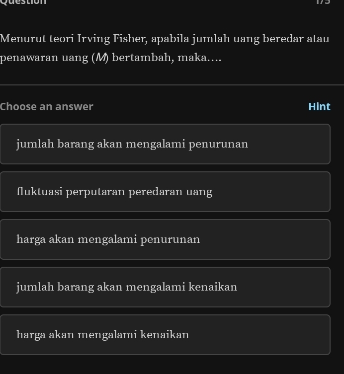 Menurut teori Irving Fisher, apabila jumlah uang beredar atau
penawaran uang (M) bertambah, maka....
Choose an answer Hint
jumlah barang akan mengalami penurunan
fluktuasi perputaran peredaran uang
harga akan mengalami penurunan
jumlah barang akan mengalami kenaikan
harga akan mengalami kenaikan