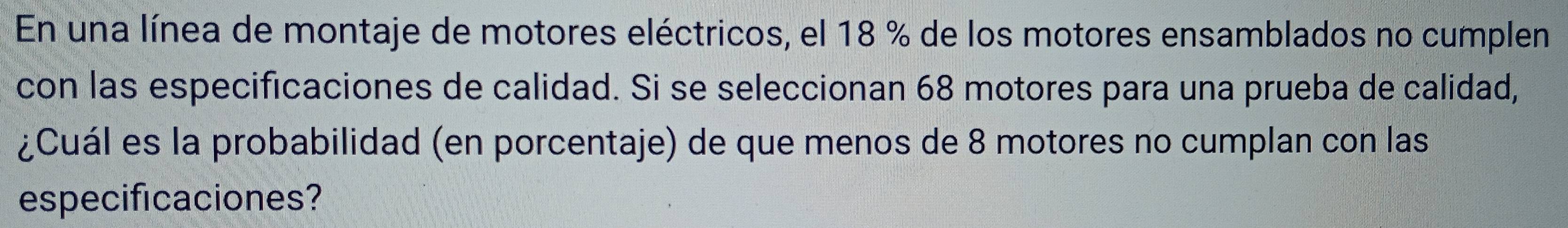 En una línea de montaje de motores eléctricos, el 18 % de los motores ensamblados no cumplen 
con las especificaciones de calidad. Si se seleccionan 68 motores para una prueba de calidad, 
¿Cuál es la probabilidad (en porcentaje) de que menos de 8 motores no cumplan con las 
especificaciones?