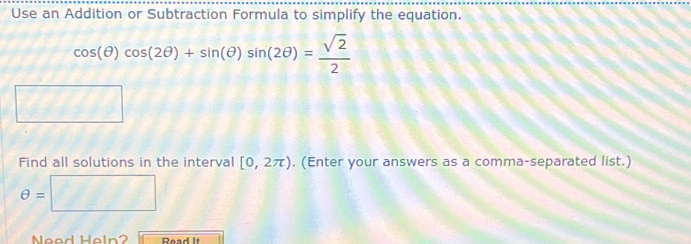 Use an Addition or Subtraction Formula to simplify the equation.
cos (θ )cos (2θ )+sin (θ )sin (2θ )= sqrt(2)/2 
Find all solutions in the interval [0,2π ). (Enter your answers as a comma-separated list.)
θ = □ 
Need Heln? Read It