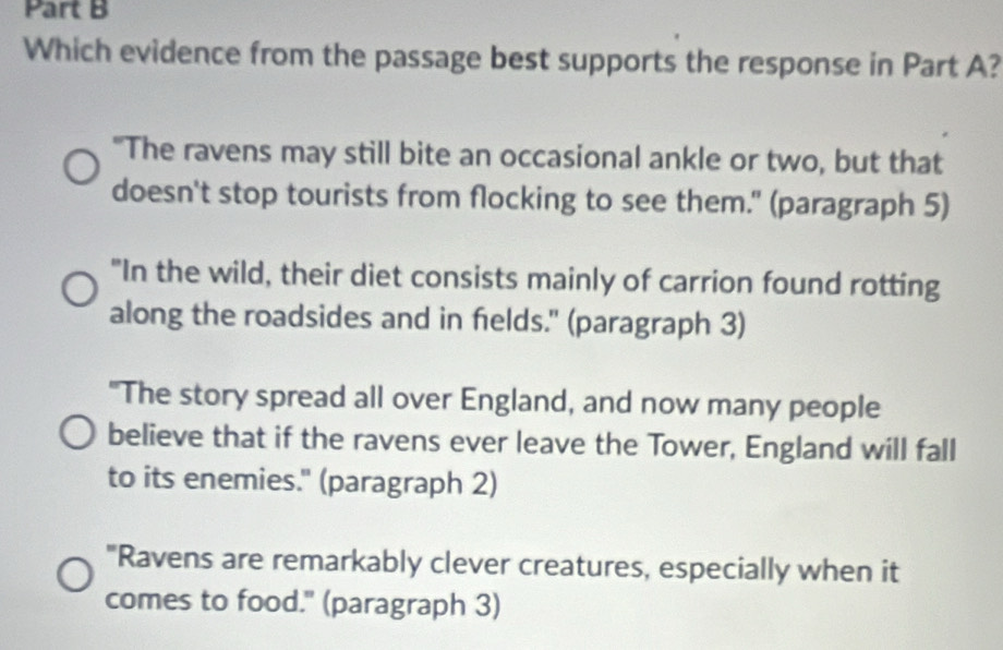 Which evidence from the passage best supports the response in Part A?
"The ravens may still bite an occasional ankle or two, but that
doesn't stop tourists from flocking to see them." (paragraph 5)
"In the wild, their diet consists mainly of carrion found rotting
along the roadsides and in fields." (paragraph 3)
"The story spread all over England, and now many people
believe that if the ravens ever leave the Tower, England will fall
to its enemies." (paragraph 2)
"Ravens are remarkably clever creatures, especially when it
comes to food." (paragraph 3)