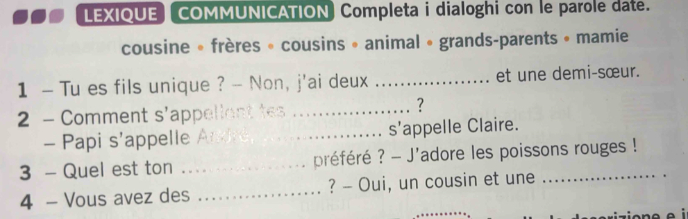 LEXIQUE) COMMUNICATION) Completa i dialoghi con le parole date. 
cousine • frères « cousins • animal • grands-parents • mamie 
1 - Tu es fils unique ? -- Non, j'ai deux _et une demi-sœur. 
2 - Comment s'ap_ 
_? 
- Papi s’appelle _s’appelle Claire. 
3 - Quel est ton _préféré ? - J'adore les poissons rouges ! 
4 - Vous avez des _? - Oui, un cousin et une_