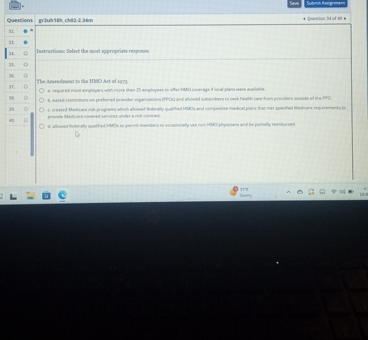 Save Submit Assignment
Questions gr2uh18h_ch02-2.34m Question 34 of 40
32. ▲
33.
34. Instructions: Select the most appropriate response.
35.
36. a
The Amendment to the HMO Act of 1973
37. a. required most employers with more than 25 employees to offer HMO coverage if local plans were available.
38. b. eased restrictions on preferred provider organizations (PPOs) and allowed subscribers to seek health care from providers outside of the PPO.
39. c. created Medicare risk programs which allowed federally qualified HMOs and competitive medical plans that met specified Medicare requirements to
40. provide Medicare-covered services under a risk contract.
d. allowed federally qualified HMOs to permit members to occasionally use non-HMO physicians and be partially reimbursed.
77°F
Sunny 10/8