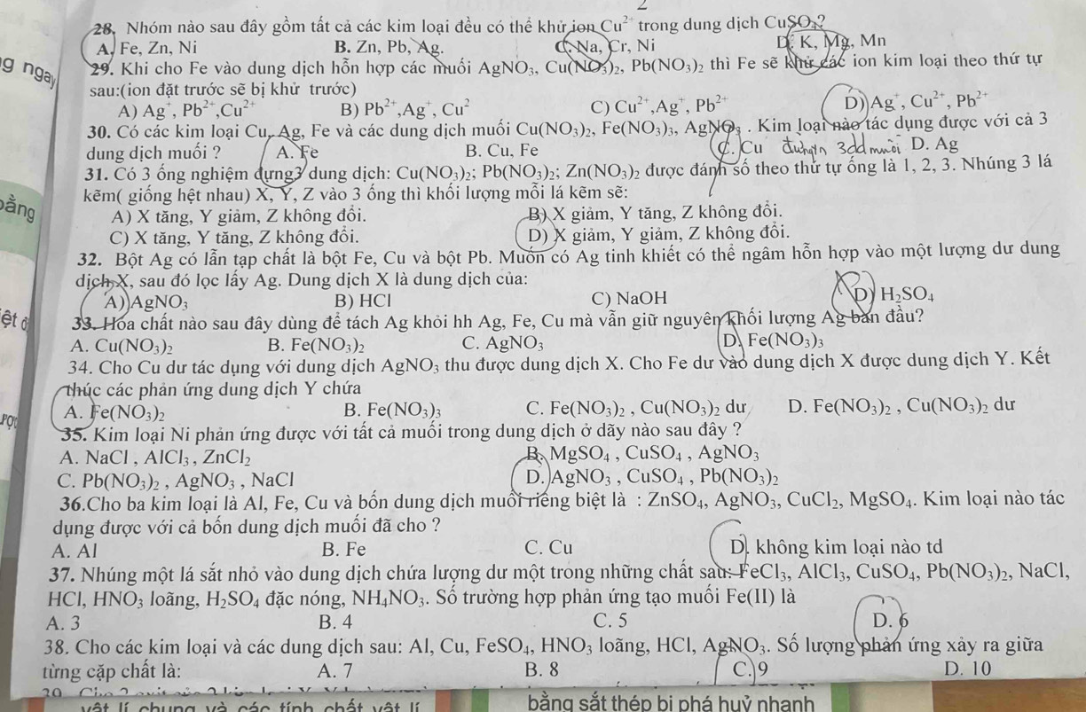 Nhóm nào sau đây gồm tất cả các kim loại đều có thể khử ion Cu^(2+) trong dung dịch C_1 SO_2 ?
D.
A, Fe, Zn, Ni B. Zn, Pb, Ag. sqrt(a) Cr, Ni K, Mỹ, Mn
gngay
29. Khi cho Fe vào dung dịch hỗn hợp các muối AgNO_3,Cu(NO_3)_2 ,Pb(NO_3)_2 thì Fe sẽ khứ các ion kim loại theo thứ tự
sau:(ion đặt trước sẽ bị khử trước)
A) Ag^+,Pb^(2+),Cu^(2+) B) Pb^(2+),Ag^+,Cu^2 C) Cu^(2+),Ag^+,Pb^(2+)
D) Ag^+,Cu^(2+),Pb^(2+)
30. Có các kim loại Cu, Ag, Fe và các dung dịch muối Cu(NO_3)_2,Fe(NO_3)_3 Ag NOs . Kim loại nào tác dụng được với cả 3
dung dịch muối ? A. Fe B. Cu, Fe C. Cu
D. Ag
31. Có 3 ổng nghiệm đựng3 dung dịch: Cu(NO_3)_2;Pb(NO_3)_2;Zn(NO_3)_2 2 được đánh số theo thứ tự ống là 1, 2, 3. Nhúng 3 lá
kẽm( giống hệt nhau) X, Y, Z vào 3 ống thì khối lượng mỗi lá kẽm sẽ:
bằng A) X tăng, Y giảm, Z không đổi. B) X giảm, Y tăng, Z không đổi.
C) X tăng, Y tăng, Z không đổi. D) X giảm, Y giảm, Z không đổi.
32. Bột Ag có lẫn tạp chất là bột Fe, Cu và bột Pb. Muốn có Ag tinh khiết có thể ngâm hỗn hợp vào một lượng dư dung
dịch X, sau đó lọc lấy Ag. Dung dịch X là dung dịch của:
A) AgNO_3 B) HCl C) NaOH
D H_2SO_4
ệt ở  33. Hoa chất nào sau đây dùng để tách Ag khỏi hh Ag, Fe, Cu mà vẫn giữ nguyên khối lượng Ag ban đầu?
D
A. Cu(NO_3)_2 B. Fe(NO_3)_2 C. AgNO_3 Fe(NO_3)_3
34. Cho Cu dư tác dụng với dung dịch AgNO_3 thu được dung dịch X. Cho Fe dư vào dung dịch X được dung dịch Y. Kết
thúc các phản ứng dung dịch Y chứa
POt A. Fe (NO_3)_2
B. Fe(NO_3): C. Fe (NO_3)_2,Cu(NO_3) dư D. Fe(NO_3)_2,Cu(NO_3)_2 dư
35. Kim loại Ni phản ứng được với tất cả muối trong dung dịch ở dãy nào sau đây ?
A. NaCl , AlCl_3,ZnCl_2 B MgSO_4,CuSO_4,AgNO_3
C. Pb(NO_3)_2,AgNO_3 , NaCl D. AgNO_3,CuSO_4,Pb(NO_3)_2
36.Cho ba kim loại là Al, Fe, Cu và bốn dung dịch muổi riếng biệt là: ZnSO_4,AgNO_3,CuCl_2,MgSO_4.. Kim loại nào tác
dụng được với cả bốn dung dịch muối đã cho ?
A. Al B. Fe C. Cu D. không kim loại nào td
37. Nhúng một lá sắt nhỏ vào dung dịch chứa lượng dư một trong những chất sau: FeCl_3,AlCl_3,CuSO_4,Pb(NO_3)_2 , NaCl,
HCI HNO_3 loàng, H_2SO_4 đặc nóng, NH_4NO_3. Số trường hợp phản ứng tạo muối Fe(II) là
A. 3 B. 4 C. 5 D. 6
38. Cho các kim loại và các dung dịch sau: 7 Al,Cu,FeSO_4,HNO_3 loãng, HCl,AgNO_3. Số lượng phản ứng xảy ra giữa
từng cặp chất là: A. 7 B. 8 C.|9 D. 10
20
   
bằng sắt thép bi phá huỷ nhanh