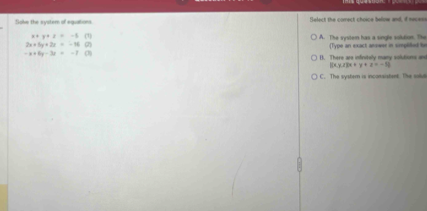 Solve the system of equations. Select the correct choice below and, if neces
x+y+z=-5 (1) A. The system has a single solution. The
2x+5y+2z=-16 (2) (Type an exact answer in simpiilled br
-x+6y-3z=-7 (3)
B. There are infinitely many solutions and
 (x,y,z)|x+y+z=-5
C. The system is inconsistent. The solut