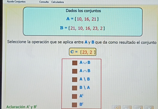 Ayuda Conjuntos Consulta Calculadora
Dados los conjuntos
A= 10,16,21
B= 21,10,16,23,2
Seleccione la operación que se aplica entre A y B que da como resultado el conjunto
C= 23,2
A∪ B
A∩ B
A|B
B|A
A^c
B^C
Aclaración A^c Y B^c
A