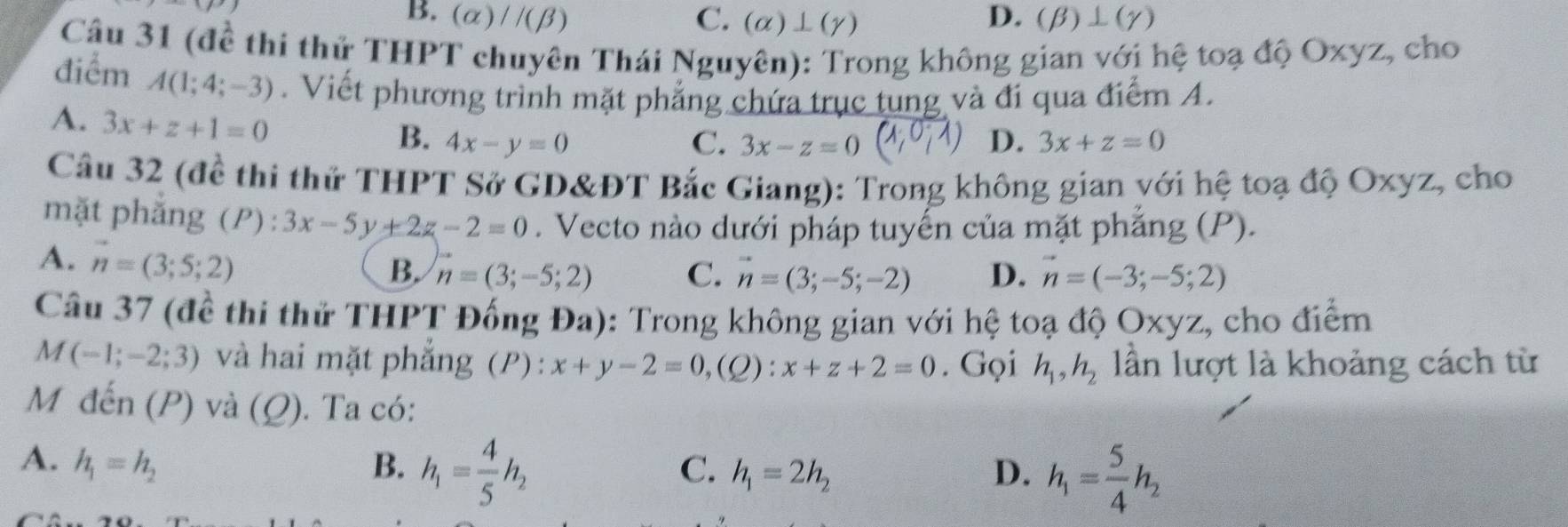 B. (alpha )//(beta ) C. (alpha )⊥ (gamma ) D. (beta )⊥ (gamma )
Câu 31 (đề thi thử THPT chuyên Thái Nguyên): Trong không gian với hệ toạ độ Oxyz, cho
điểm A(1;4;-3). Viết phương trình mặt phẳng chứa trục tung và đi qua điểm A.
A. 3x+z+1=0
B. 4x-y=0 C. 3x-z=0 D. 3x+z=0
Câu 32 (đề thi thử THPT Sở GD&ĐT Bắc Giang): Trong không gian với hệ toạ độ Oxyz, cho
mặt phắng (P) : 3x-5y+2z-2=0. Vecto nào dưới pháp tuyến của mặt phẳng (P).
A. vector n=(3;5;2)
B. vector n=(3;-5;2) C. vector n=(3;-5;-2) D. vector n=(-3;-5;2)
Câu 37 (đề thi thử THPT Đống Đa): Trong không gian với hệ toạ độ Oxyz, cho điểm
M(-1;-2;3) và hai mặt phẳng (P) : x+y-2=0,(Q):x+z+2=0. Gọi h_1, h_2 lần lượt là khoảng cách từ
M đến (P) và (Q). Ta có:
A. h_1=h_2 B. h_1= 4/5 h_2 h_1=2h_2 D. h_1= 5/4 h_2
C.