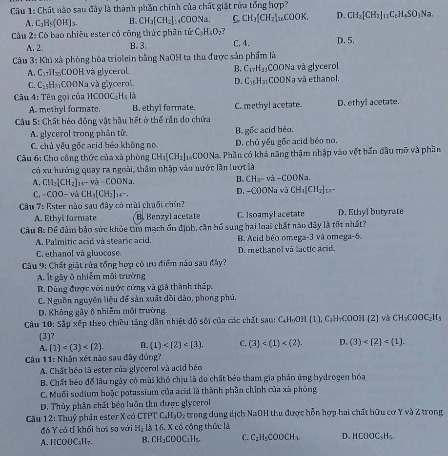 Chất nào sau đây là thành phần chính của chất giặt rửa tổng hợp?
A. C_3H_5(OH)_3. B. CH_3[CH_2]_14COONa. C. CH_3[CH_2]_16COOK. D. CH_3[CH_2]_11C_6H_4SO_3Na.
Câu 2: Có bao nhiêu ester có công thức phân tử C_3H_6O_2 2
A. 2. B. 3. C. 4. D. 5.
Câu 3: Khi xà phòng hóa triolein bằng NaOH ta thu được sản phẩm là
B. C_17H_33
A. C_17H_35 COOH và glycerol. COONa và glycerol
D. C_15H_31
C. C_15H_31 COONa và glycerol. COONa và ethanol.
Câu 4: Tên gọi của HCOOC_2H_5l_2
A. methyl formate. B. ethyl formate. C. methyl acetate. D. ethyl acetate.
Câu 5: Chất béo động vật hầu hết ở thể rắn do chứa
A. glycerol trong phân tử. B. gốc acid béo.
C. chủ yếu gốc acid béo không no. D. chủ yếu gốc acid béo no.
Câu 6: Cho công thức của xà phòng CH_3[CH_2]_14COONa. Phần có khả năng thậm nhập vào vết bấn dầu mỡ và phần
có xu hướng quay ra ngoài, thâm nhập vào nước lần lượt là
A. CH_3[CH_2]_14-va-COONa.
B. CH_3-va-COONa.
C. -COO- và CH_3[CH_2]_14-. D. -COONa và CH_3[CH_2]_14-
Câu 7: Ester nào sau đây có mùi chuối chín?
A. Ethyl formate B. Benzyl acetate C. Isoamyl acetate D. Ethyl butyrate
Câu 8: Để đảm bảo sức khỏe tim mạch ổn định, cần bổ sung hai loại chất nào đây là tốt nhất?
A. Palmitic acid và stearic acid. B. Acid béo omega-3 và omega-6.
C. ethanol và gluocose. D. methanol và lactic acid.
Câu 9: Chất giặt rửa tổng hợp có ưu điểm nào sau đây?
A. Ít gây ô nhiễm môi trường
B. Dùng được với nước cứng và giá thành thấp.
C. Nguồn nguyên liệu để sản xuất dồi dào, phong phú.
D. Không gây ô nhiễm môi trường.
Câu 10: Sắp xếp theo chiều tăng dần nhiệt độ sôi của các chất sau: C_4H_9OH(1),C_3H_7COOH (2) và CH_3COOC_2H_5
(3)?
A. (1) B. (1) C. (3) D. (3)
Câu 11: Nhận xét nào sau đây đúng?
A. Chất béo là ester của glycerol và acid béo
B. Chất béo để lâu ngày có mùi khó chịu là do chất béo tham gia phản ứng hydrogen hóa
C. Muối sodium hoặc potassium của acid là thành phần chính của xà phòng
D. Thủy phân chất béo luôn thu được glycerol
*Câu 12: Thuỷ phân ester X có CTPT C_4H_8O_2 trong dung dịch NaOH thu được hỗn hợp hai chất hữu cơ Y và Z trong
đó Y có tỉ khối hơi so với H_2 là 16. X có công thức là
A. HCOOC_3H_7. B. CH_3COOC_2H_5. C. C_2H_5COOCH_3. D. HCOOC_3H_5.