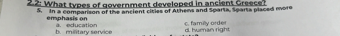 2.2: What types of government developed in ancient Greece?
5. In a comparison of the ancient cities of Athens and Sparta, Sparta placed more
emphasis on
a. education c. family order
b. military service d. human right