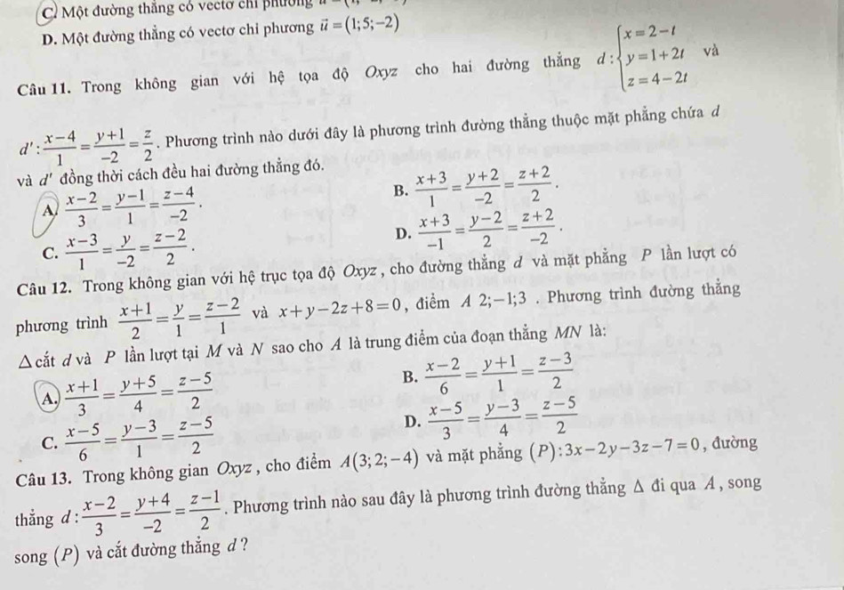 C Một đường thắng có vectơ chỉ phường...(i)
D. Một đường thẳng có vectơ chỉ phương vector u=(1;5;-2)
Câu 11. Trong không gian với hệ tọa độ Oxyz cho hai đường thẳng d:beginarrayl x=2-t y=1+2t z=4-2tendarray. và
d': (x-4)/1 = (y+1)/-2 = z/2 . Phương trình nào dưới đây là phương trình đường thẳng thuộc mặt phẳng chứa d
và d' đồng thời cách đều hai đường thẳng đó.
A  (x-2)/3 = (y-1)/1 = (z-4)/-2 .
B.  (x+3)/1 = (y+2)/-2 = (z+2)/2 .
C.  (x-3)/1 = y/-2 = (z-2)/2 .
D.  (x+3)/-1 = (y-2)/2 = (z+2)/-2 .
Câu 12. Trong không gian với hệ trục tọa độ Oxyz , cho đường thẳng đ và mặt phẳng P lần lượt có
phương trình  (x+1)/2 = y/1 = (z-2)/1  và x+y-2z+8=0 , điểm A 2;-1;3 . Phương trình đường thẳng
Δ cắt d và P lần lượt tại M và N sao cho A là trung điểm của đoạn thẳng MN là:
B.
A.  (x+1)/3 = (y+5)/4 = (z-5)/2   (x-2)/6 = (y+1)/1 = (z-3)/2 
C.  (x-5)/6 = (y-3)/1 = (z-5)/2 
D.  (x-5)/3 = (y-3)/4 = (z-5)/2 
Câu 13. Trong không gian Oxyz , cho điểm A(3;2;-4) và mặt phẳng (P): 3x-2y-3z-7=0 , đường
thẳng d :  (x-2)/3 = (y+4)/-2 = (z-1)/2 . Phương trình nào sau đây là phương trình đường thẳng Δ đi qua A , song
song (P) và cắt đường thẳng d ?