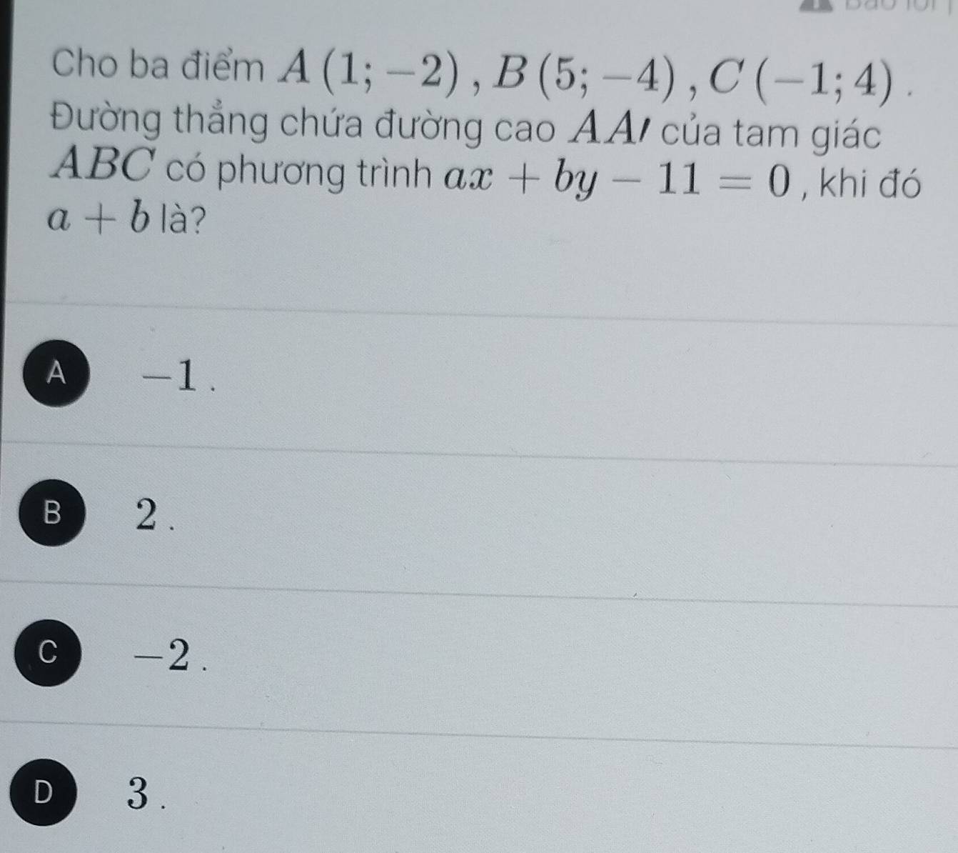 Cho ba điểm A(1;-2), B(5;-4), C(-1;4). 
Đường thẳng chứa đường cao ẢA/ của tam giác
ABC có phương trình ax+by-11=0 , khi đó
a+b1 à?
A) -1.
B ) 2.
c -2.
D ) 3.