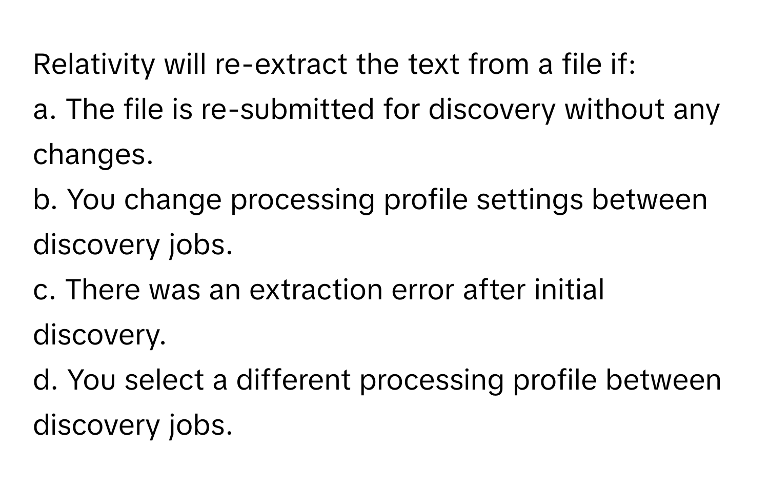 Relativity will re-extract the text from a file if:

a. The file is re-submitted for discovery without any changes.
b. You change processing profile settings between discovery jobs.
c. There was an extraction error after initial discovery.
d. You select a different processing profile between discovery jobs.