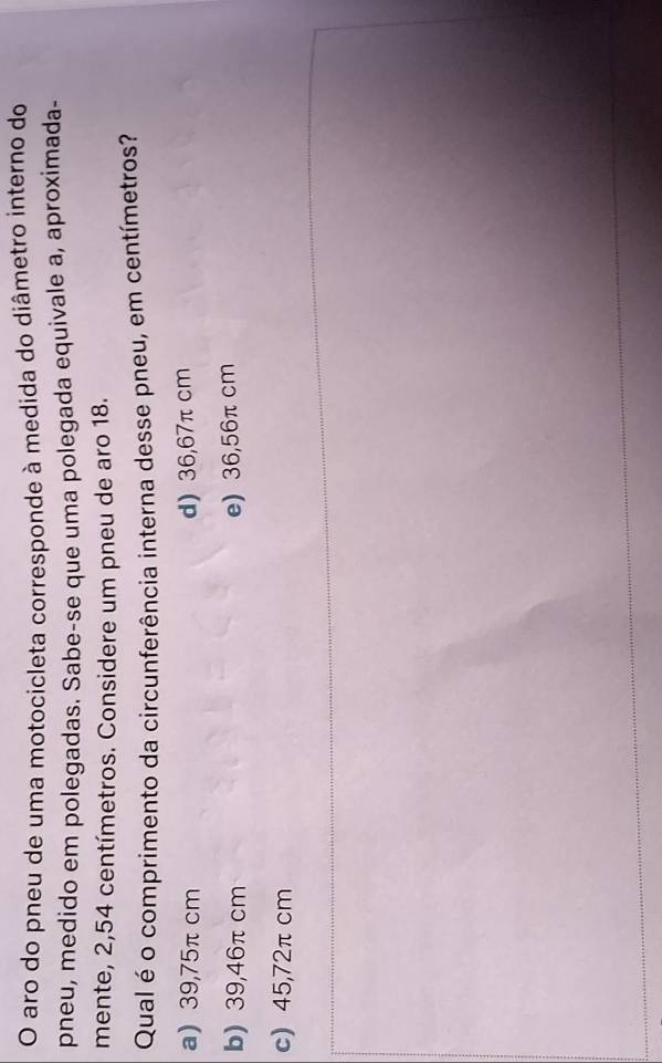 aro do pneu de uma motocicleta corresponde à medida do diâmetro interno do
pneu, medido em polegadas. Sabe-se que uma polegada equivale a, aproximada-
mente, 2,54 centímetros. Considere um pneu de aro 18.
Qual é o comprimento da circunferência interna desse pneu, em centímetros?
a) 39,75π cm d) 36,67π cm
b) 39,46π cm e) 36,56π cm
c) 45,72π cm