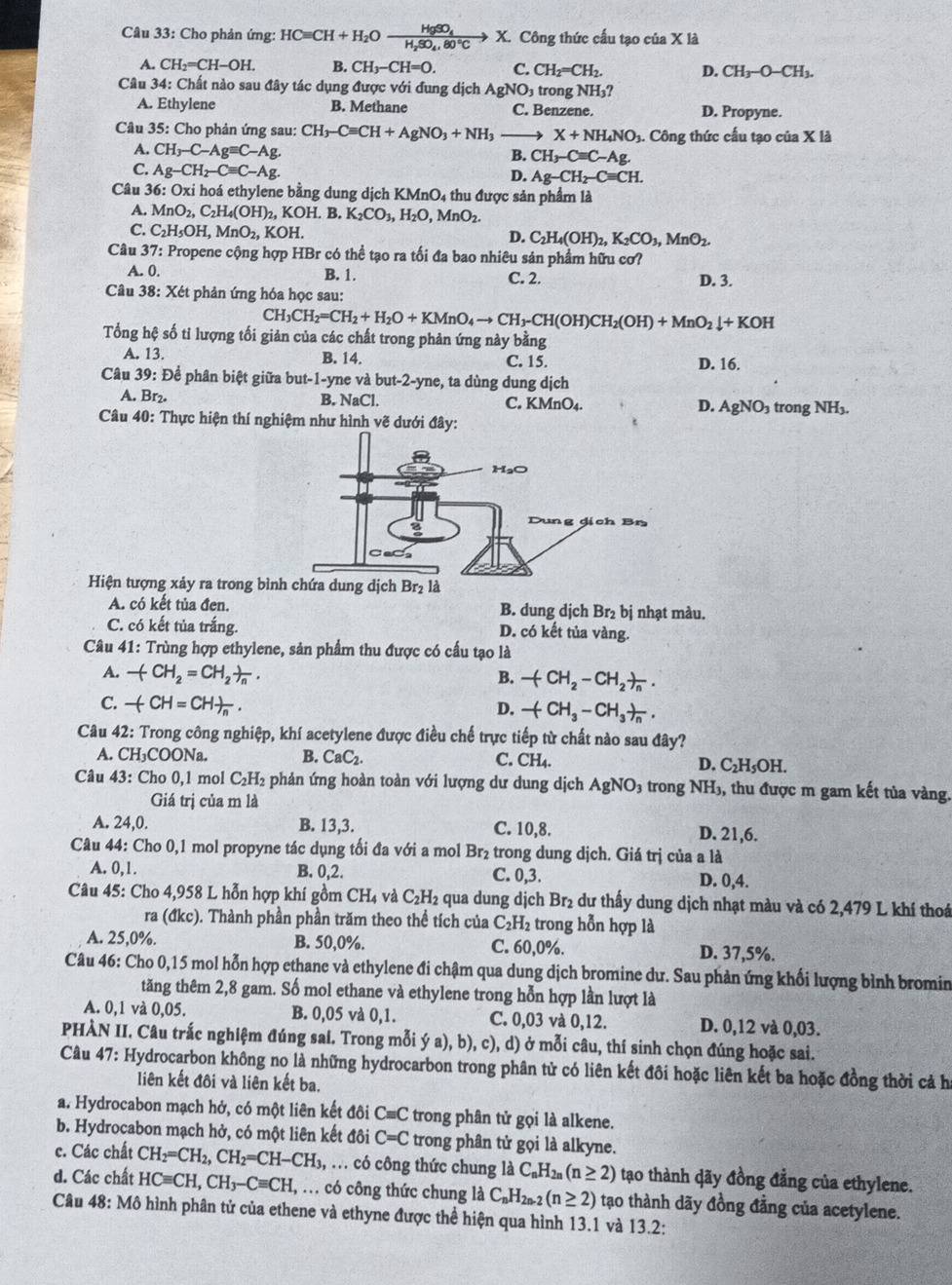 Cho phản ứng: HCequiv CH+H_2Oxrightarrow HgSO_4X. Công thức cấu tạo ciaX1 a
A. CH_2=CH-OH. B. CH_3-CH=0. C. CH_2=CH_2. D. CH_3-O-CH_3.
Câu 34: Chất nào sau đây tác dụng được với đung dịch AgNO_3 trong NH_3
A. Ethylene B. Methane C. Benzene. D. Propyne.
Câu 35: Cho phản ứng sau: CH_3-Cequiv CH+AgNO_3+NH_3 → X+NH_4NO. Công thức cầu tạo của X là
A. CH_3-C-Agequiv C-Ag.
B. CH_3-Cequiv C-Ag.
C. Ag-CH_2-Cequiv C-Ag.
D. Ag-CH_2-Cequiv CH.
Câu 36: Oxi hoá ethylene bằng dung dịch KMnO_4 thu được sản phẩm là
A. MnO_2,C_2H_4(OH)_2,KOH. B. K_2CO_3,H_2O,MnO_2.
C. C_2H_5OH,MnO_2,KOH.
D. C_2H_4(OH)_2,K_2CO_3,MnO_2.
Câu 37: Propene cộng hợp HBr có thể tạo ra tối đa bao nhiêu sản phẩm hữu cơ?
A. 0. B. 1. C. 2. D. 3.
Câu 38: Xét phản ứng hóa học sau:
CH_3CH_2=CH_2+H_2O+KMnO_4to CH_3-CH(OH)CH_2(OH)+MnO_2downarrow +KOH
Tổng hệ số tỉ lượng tối giản của các chất trong phản ứng này bằng
A. 13. B. 14. C. 15. D. 16.
Câu 39: Để phân biệt giữa but-1-yne và but-2-yne, ta dùng dung dịch
A. Br₂.
B. NaCl C. KMnO_4. D. AgNO_3 trong NH_3.
Câu 40: Thực hiện thí nghiệm như hình vẽ dưới đây:
Hiện tượng xảy ra trong bìnlà
A. có kết tủa đen. B. dung djch Br_2 bị nhạt màu.
C. có kết tủa trắng. D. có kết tủa vàng.
Câu 41: Trùng hợp ethylene, sản phẩm thu được có cầu tạo là
A. -(CH_2=CH_2)_n. B. -(CH_2-CH_2)_n.
C. -(CH=CH)_n. D. -(CH_3-CH_3)_n.
Câu 42: Trong công nghiệp, khí acetylene được điều chế trực tiếp từ chất nào sau đây?
A. CH₃COONa. B. CaC_2. C. CH_4. D. C_2H_5OH.
Câu 43: Cho 0,1 mol C₂H₂ phản ứng hoàn toàn với lượng dư dung dịch AgNO_3 trong NH_3 ,, thu được m gam kết tủa vàng.
Giá trị của m là
A. 24,0. B. 13,3. C. 10,8. D. 21,6.
Câu 44: Cho 0,1 mol propyne tác dụng tối đa với a mol Br_2 trong dung dịch. Giá trị của a là
A. 0,1. B. 0.2 C. 0,3. D. 0.4
Câu 45: Cho 4,958 L hỗn hợp khí gồm CH_4 và C_2H_2 e qua dung dịch Br₂ dư thấy dung dịch nhạt màu và có 2,479 L khí thoá
ra (đkc). Thành phần phần trăm theo thể tích của C_2H_2 trong hỗn hợp là
A. 25,0%. B. 50,0%. C. 60,0%. D. 37,5%.
Câu 46: Cho 0,15 mol hỗn hợp ethane và ethylene đi chậm qua dung dịch bromine dư. Sau phản ứng khối lượng bình bromin
tăng thêm 2,8 gam. Số mol ethane và ethylene trong hỗn hợp lần lượt là
A. 0,1 và 0,05. B. 0,05 và 0,1. C. 0,03 và 0,12. D. 0,12 và 0,03.
PHÀN II. Câu trắc nghiệm đúng sai. Trong mỗi ya) , b), c), d) ở mỗi câu, thí sinh chọn đúng hoặc sai.
Câu 47: Hydrocarbon không no là những hydrocarbon trong phân tử có liên kết đôi hoặc liên kết ba hoặc đồng thời cả ha
liên kết đôi và liên kết ba.
a. Hydrocabon mạch hở, có một liên kết đôi C≡C trong phân tử gọi là alkene.
b. Hydrocabon mạch hở, có một liên kết đôi C=C trong phân tử gọi là alkyne.
c. Các chất CH_2=CH_2,CH_2=CH-CH_3,. có công thức chung là C_nH_2n(n≥ 2) tạo thành dãy đồng đẳng của ethylene.
d. Các chất HCequiv CH,CH_3-Cequiv CH,.. có công thức chung là C_nH_2n-2(n≥ 2) tạo thành dãy đồng đẳng của acetylene.
Câu 48: Mô hình phân tử của ethene và ethyne được thể hiện qua hình 13.1 và 13.2: