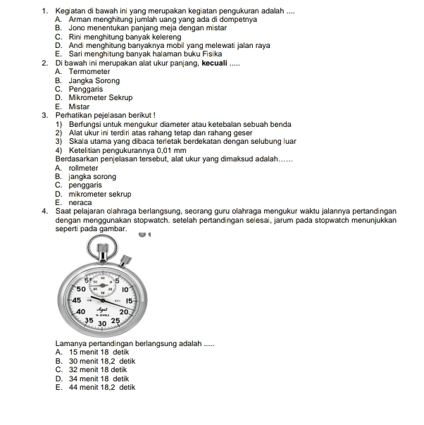 Kegiatan di bawah ini yang merupakan kegiatan pengukuran adalah ....
A. Arman menghitung jumlah uang yang ada di dompetnya
B. Jono menentukan panjang meja dengan mistar
C. Rini menghitung banyak kelereng
D. Andi menghitung banyaknya mobil yang melewati jalan raya
E. Sari menghitung banyak halaman buku Fisika
2. Di bawah ini merupakan alat ukur panjang, kecuali .....
A. Termometer
B. Jangka Sorong
C. Penggaris
D. Mikrometer Sekrup
E. Mistar
3. Perhatikan pejelasan berikut !
1) Berfungsi untuk mengukur diameter atau ketebalan sebuah benda
2) Alat ukur ini terdiri atas rahang tetap dan rahang geser
3) Skala utama yang dibaca terletak berdekatan dengan selubung luar
4) Ketelitian pengukurannya 0,01 mm
Berdasarkan penjelasan tersebut, alat ukur yang dimaksud adalah…..
A. rollmeter
B. jangka sorong
C. penggaris
D. mikrometer sekrup
E. neraca
4. Saat pelajaran olahraga berlangsung, seorang guru olahraga mengukur waktu jalannya pertandingan
dengan menggunakan stopwatch. setelah pertandingan selesai, jarum pada stopwatch menunjukkan
seperti pada gambar.
Lamanya pertandingan berlangsung adalah .....
A. 15 menit 18 detik
B. 30 menit 18,2 detik
C. 32 menit 18 detik
D. 34 menit 18 detik
E. 44 menit 18.2 detik