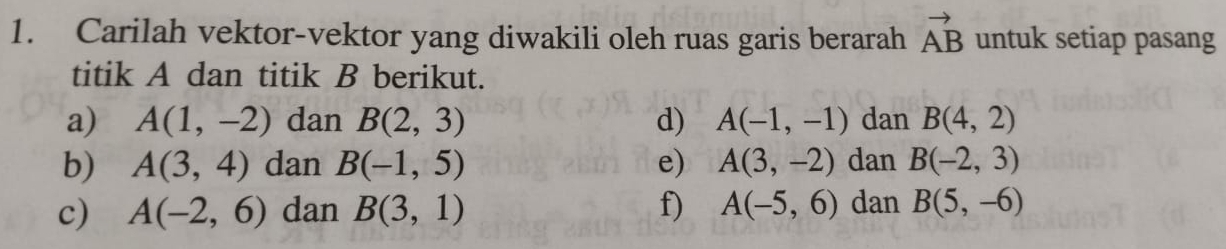 Carilah vektor-vektor yang diwakili oleh ruas garis berarah vector AB untuk setiap pasang 
titik A dan titik B berikut. 
a) A(1,-2) dan B(2,3) d) A(-1,-1) dan B(4,2)
b) A(3,4) dan B(-1,5) e) A(3,-2) dan B(-2,3)
c) A(-2,6) dan B(3,1) f) A(-5,6) dan B(5,-6)