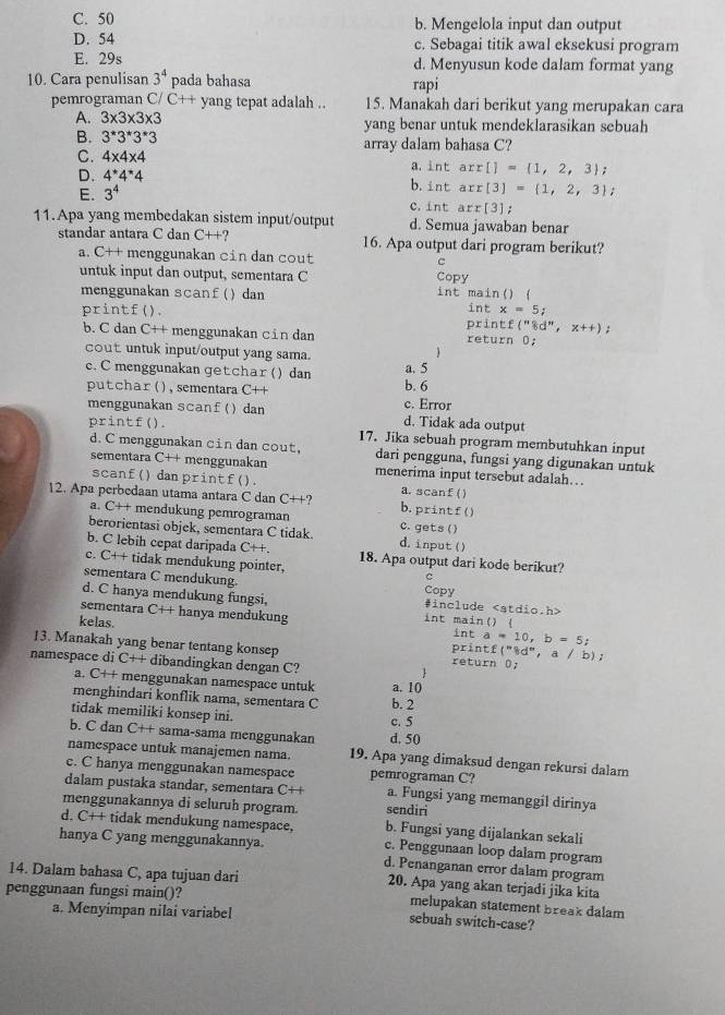 C. 50 b. Mengelola input dan output
D. 54 c. Sebagai titik awal eksekusi program
E. 29s d. Menyusun kode dalam format yang
10. Cara penulisan 3^4 pada bahasa rapi
pemrograman C/ C++ yang tepat adalah .. 15. Manakah dari berikut yang merupakan cara
A. 3* 3* 3* 3 yang benar untuk mendeklarasikan sebuah
B. 3^*3^*3^*3 array dalam bahasa C?
C. 4* 4* 4
D. 4^(*4^*4
a. ln t arr[]= 1,2,3)
E. 3^4 b. intarr[3]= 1,2,3;
c. int arr[3];
11.Apa yang membedakan sistem input/output d. Semua jawaban benar
standar antara C dan C++ 16. Apa output dari program berikut?
a. C++ menggunakan cin dan cout C
untuk input dan output, sementara C int main() ( Copy
menggunakan scanf() dan int x=5;
printf(). print f(''8d'',x++);
b. C dan C++ menggunakan cin dan return 0;
cout untuk input/output yang sama.

c. C menggunakan getchar () dan a. 5
putchar () , sementara C++ c. Error b. 6
menggunakan scanf() dan d. Tidak ada output
printf().
17. Jika sebuah program membutuhkan input
d. C menggunakan cin dan cout,
sementara C++ menggunakan dari pengguna, fungsi yang digunakan untuk
menerima input tersebut adalah…
scanf() dan printf(). a. scanf()
12. Apa perbedaan utama antara C dan C++ b.printf()
a. C++ mendukung pemrograman
berorientasi objek, sementara C tidak. d. input() C. gets ( )
b. C lebih cepat daripada C++. 18. Apa output dari kode berikut?
c. C+ + tidak mendukung pointer, C
sementara C mendukung. Copy
d. C hanya mendukung fungsi, #include
sementara C++ hanya mendukung int main() ( int a=10,b=5;
kelas. printf( (''8d'',a/b)
13. Manakah yang benar tentang konsep return D;
namespace di C++ dibandingkan dengan C?
1
a. C++ menggunakan namespace untuk a, 10
menghindari konflik nama, sementara C b. 2
tidak memiliki konsep ini.
c. 5
b. C dan C++ sama-sama menggunakan d. 50
namespace untuk manajemen nama. 19. Apa yang dimaksud dengan rekursi dalam
c. C hanya menggunakan namespace pemrograman C?
daam  usta a standar, sementar     a. Fungsi yang memanggil dirinya
menggunakannya di seluruh program. sendiri
d. C++ tidak mendukung namespace. b. Fungsi yang dijalankan sekali
hanya C yang menggunakannya. c. Penggunaan loop dalam program
d. Penanganan error dalam program
14. Dalam bahasa C, apa tujuan dari 20. Apa yang akan terjadi jika kita
penggunaan fungsi main()? melupakan statement break dalam
a. Menyimpan nilai variabel sebuah switch-case?