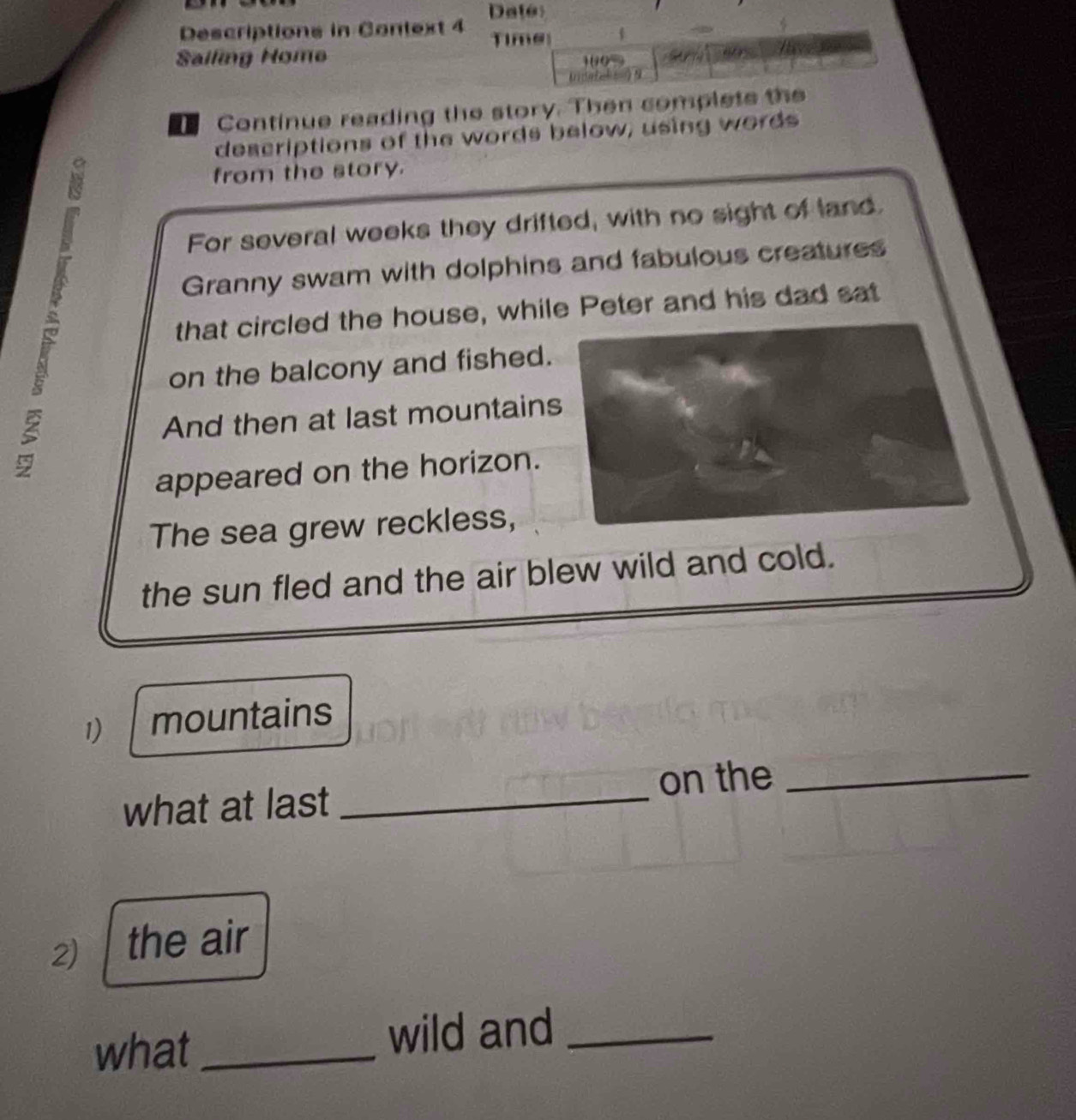 Descriptions in Context 4 Time 
Sailing Home 0 
)9 
Continue reading the story. Then complete the 
descriptions of the words below; using words 
from the story. 
For several weeks they drifted, with no sight of land. 
Granny swam with dolphins and fabulous creatures 
that circled the house, while Peter and his dad sat 
on the balcony and fished. 
And then at last mountain 
appeared on the horizon. 
The sea grew reckless, 
the sun fled and the air blew wild and cold. 
1) mountains 
on the_ 
what at last_ 
2) the air 
what _wild and_