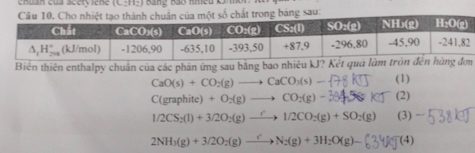 chuan của acety iene (C_2H_2) bang bão nmều k5 mor
Biến thiên enthalpy chuân của các phản ứng sau bằng bao nhiêu kJ? Kết q
CaO(s)+CO_2(g)to CaCO_3(s).
(1)
C(graphite) + O₂(g) —→ CO₂(g) - 3942O k (2)
1/2CS_2(l)+3/2O_2(g)to 1/2CO_2(g)+SO_2(g) (3)
2NH_3(g)+3/2O_2(g)to N_2(g)+3H_2O(g)- (4)